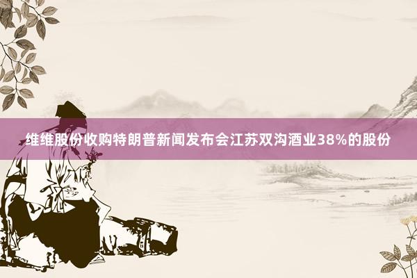 维维股份收购特朗普新闻发布会江苏双沟酒业38%的股份